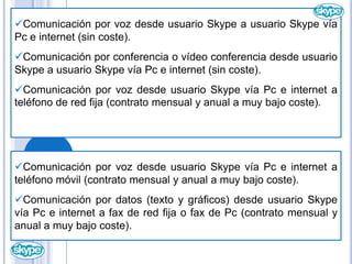      Comunicación por vídeo desde usuario Skype a usuario Skype vía Pc e internet (sin coste).Comunicación por voz desde usuario Skype a usuario Skype vía Pc e internet (sin coste).