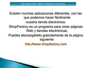 ENLACES PARA CREAR TIENDAS VIRTUALES



Existen muchas aplicaciones diferentes, con las
         que podemos hacer fácilmente
           nuestra tienda electrónica.
ShopFactory es un programa para crear páginas
           Web y tiendas electrónicas,
Puedes descargártelo gratuitamente de la página
                     siguiente:
          http://www.shopfactory.com
 