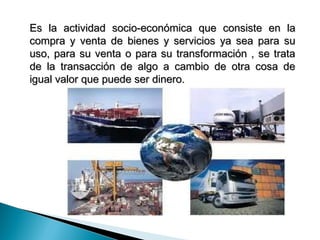 Es la actividad socio-económica que consiste en la
compra y venta de bienes y servicios ya sea para su
uso, para su venta o para su transformación , se trata
de la transacción de algo a cambio de otra cosa de
igual valor que puede ser dinero.
 
