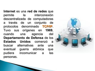 Internet es una red de redes que
permite       la     interconexión
descentralizada de computadoras
a través de un conjunto de
protocolos denominado TCP/IP.
Tuvo sus orígenes en 1969,
cuando      una    agencia     del
Departamento de Defensa de los
Estados Unidos comenzó a
buscar alternativas ante una
eventual guerra atómica que
pudiera    incomunicar     a   las
personas.
 