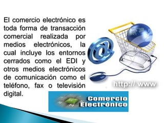 El comercio electrónico es
toda forma de transacción
comercial realizada por
medios electrónicos, la
cual incluye los entornos
cerrados como el EDI y
otros medios electrónicos
de comunicación como el
teléfono, fax o televisión
digital.
 