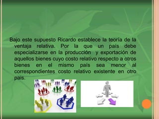 Bajo este supuesto Ricardo establece la teoría de la
ventaja relativa. Por la que un país debe
especializarse en la producción y exportación de
aquellos bienes cuyo costo relativo respecto a otros
bienes en el mismo país sea menor al
correspondientes costo relativo existente en otro
pais.
 
