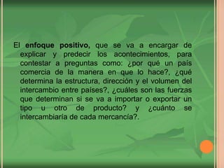 El enfoque positivo, que se va a encargar de
explicar y predecir los acontecimientos, para
contestar a preguntas como: ¿por qué un país
comercia de la manera en que lo hace?, ¿qué
determina la estructura, dirección y el volumen del
intercambio entre países?, ¿cuáles son las fuerzas
que determinan si se va a importar o exportar un
tipo u otro de producto? y ¿cuánto se
intercambiaría de cada mercancía?.
 
