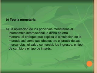 b) Teoría monetaria.
a) La aplicación de los principios monetarios al
intercambio internacional, o dicho de otra
manera, el enfoque que explica la circulación de la
moneda así como sus efectos en: el precio de las
mercancías, el saldo comercial, los ingresos, el tipo
de cambio y el tipo de interés.
 