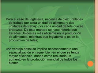 Para el caso de Inglaterra, necesita de diez unidades
de trabajo por cada unidad de alimento y dos
unidades de trabajo por cada unidad de tela que se
produzca. De esta manera se hace notorio que
Estados Unidos es más eficiente en la producción
de alimentos, mientras que Inglaterra lo es en la
producción de telas;
una ventaja absoluta implica necesariamente una
especialización en aquel bien en el que se tenga
mayor eficiencia, dando como resultado un
aumento en la producción mundial de todos los
bienes.
 