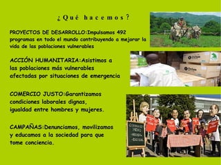 ¿Qué hacemos? PROYECTOS DE DESARROLLO:Impulsamos 492 programas en todo el mundo contribuyendo a mejorar la vida de las poblaciones vulnerables ACCIÓN HUMANITARIA:Asistimos a las poblaciones más vulnerables afectadas por situaciones de emergencia COMERCIO JUSTO:Garantizamos condiciones laborales dignas, igualdad entre hombres y mujeres. CAMPAÑAS:Denunciamos, movilizamos y educamos a la sociedad para que tome conciencia. 