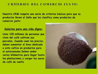 Nuestra ONG respeta una serie de criterios básicos para que su productos lleven el Sello que los clasifica como productos de comercio justo: CRITERIOS DEL COMERCIO JUSTO: Unos 100 millones de personas que viven del café cultivan sus parcelas. Cuando caen los precios, deben aumentar el área dedicada a este cultivo en productos para el autoconsumo.Deben andar varios kilómetros para llegar hasta las plantaciones y cargar los sacos de café de vuelta Salarios para una vida digna: 