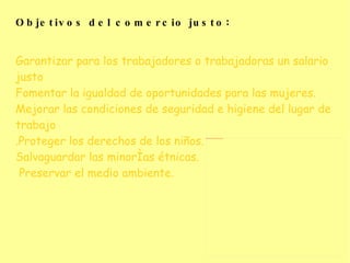 Objetivos del comercio justo : Garantizar para los trabajadores o trabajadoras un salario justo Fomentar la igualdad de oportunidades para las mujeres. Mejorar las condiciones de seguridad e higiene del lugar de trabajo .Proteger los derechos de los niños. Salvaguardar las minorías étnicas. Preservar el medio ambiente.   
