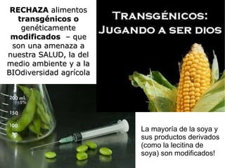 RECHAZA alimentos
   transgénicos o
    genéticamente
 modificados – que
 son una amenaza a
nuestra SALUD, la del
medio ambiente y a la
BIOdiversidad agrícola




                         La mayoría de la soya y
                         sus productos derivados
                         (como la lecitina de
                         soya) son modificados!
 