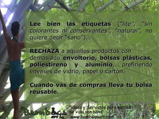 Lee bien las etiquetas (“lite”, “sin
colorantes ni conservantes”, “natural”, no
quiere decir “sano”).

RECHAZA a aquellos productos con
demasiado envoltorio, bolsas plásticas,
poliestireno y aluminio, prefiriendo
envases de vidrio, papel o cartón.

Cuando vas de compras lleva tu bolsa
reusable.
 