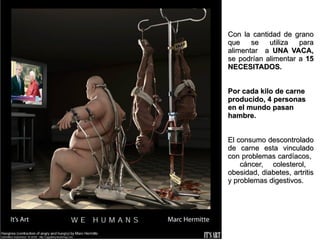Con la cantidad de grano
que    se   utiliza  para
alimentar a UNA VACA,
se podrían alimentar a 15
NECESITADOS.


Por cada kilo de carne
producido, 4 personas
en el mundo pasan
hambre.


El consumo descontrolado
de carne esta vinculado
con problemas cardíacos,
    cáncer, colesterol,
obesidad, diabetes, artritis
y problemas digestivos.
 