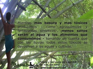 Mientras mas basura y mas tóxicos
producimos - como agroquímicos y
fertilizantes sintéticos-, menos sanos
serán el agua y los alimentos que
consumimos - tomando en cuenta que
con las lluvias todos estos tóxicos se
devuelven a las aguas y cultivos.
 