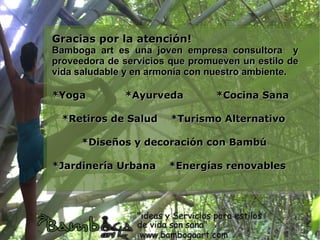 Gracias por la atención!
Bamboga art es una joven empresa consultora y
proveedora de servicios que promueven un estilo de
vida saludable y en armonía con nuestro ambiente.

*Yoga         *Ayurveda          *Cocina Sana

 *Retiros de Salud      *Turismo Alternativo

     *Diseños y decoración con Bambú

*Jardinería Urbana     *Energías renovables
 
