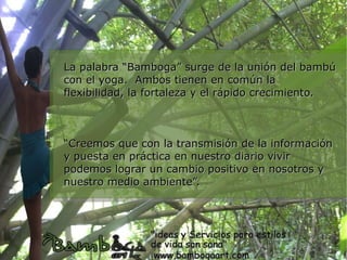 La palabra “Bamboga” surge de la unión del bambú
con el yoga. Ambos tienen en común la
flexibilidad, la fortaleza y el rápido crecimiento.



“Creemos que con la transmisión de la información
y puesta en práctica en nuestro diario vivir
podemos lograr un cambio positivo en nosotros y
nuestro medio ambiente”.
 