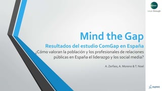 Mind the Gap 
Resultados del estudio ComGap en España 
¿Cómo valoran la población y los profesionales de relaciones 
públicas en España el liderazgo y los social media? 
A. Zerfass, A. Moreno & T. Noel 
 