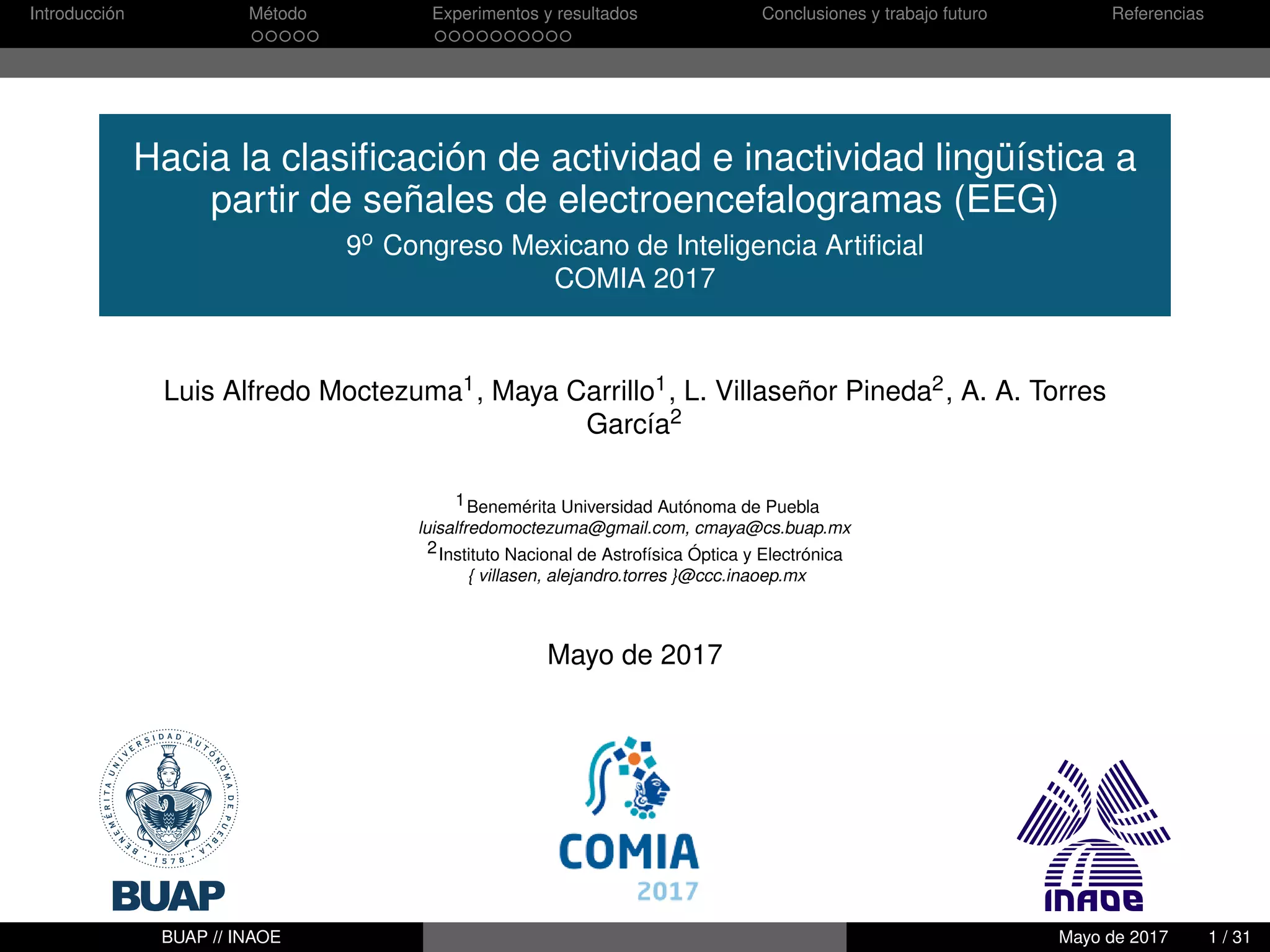 Introducción Método Experimentos y resultados Conclusiones y trabajo futuro Referencias
Hacia la clasiﬁcación de actividad e inactividad lingüística a
partir de señales de electroencefalogramas (EEG)
9o Congreso Mexicano de Inteligencia Artiﬁcial
COMIA 2017
Luis Alfredo Moctezuma1, Maya Carrillo1, L. Villaseñor Pineda2, A. A. Torres
García2
1Benemérita Universidad Autónoma de Puebla
luisalfredomoctezuma@gmail.com, cmaya@cs.buap.mx
2Instituto Nacional de Astrofísica Óptica y Electrónica
{ villasen, alejandro.torres }@ccc.inaoep.mx
Mayo de 2017
BUAP // INAOE Mayo de 2017 1 / 31
 