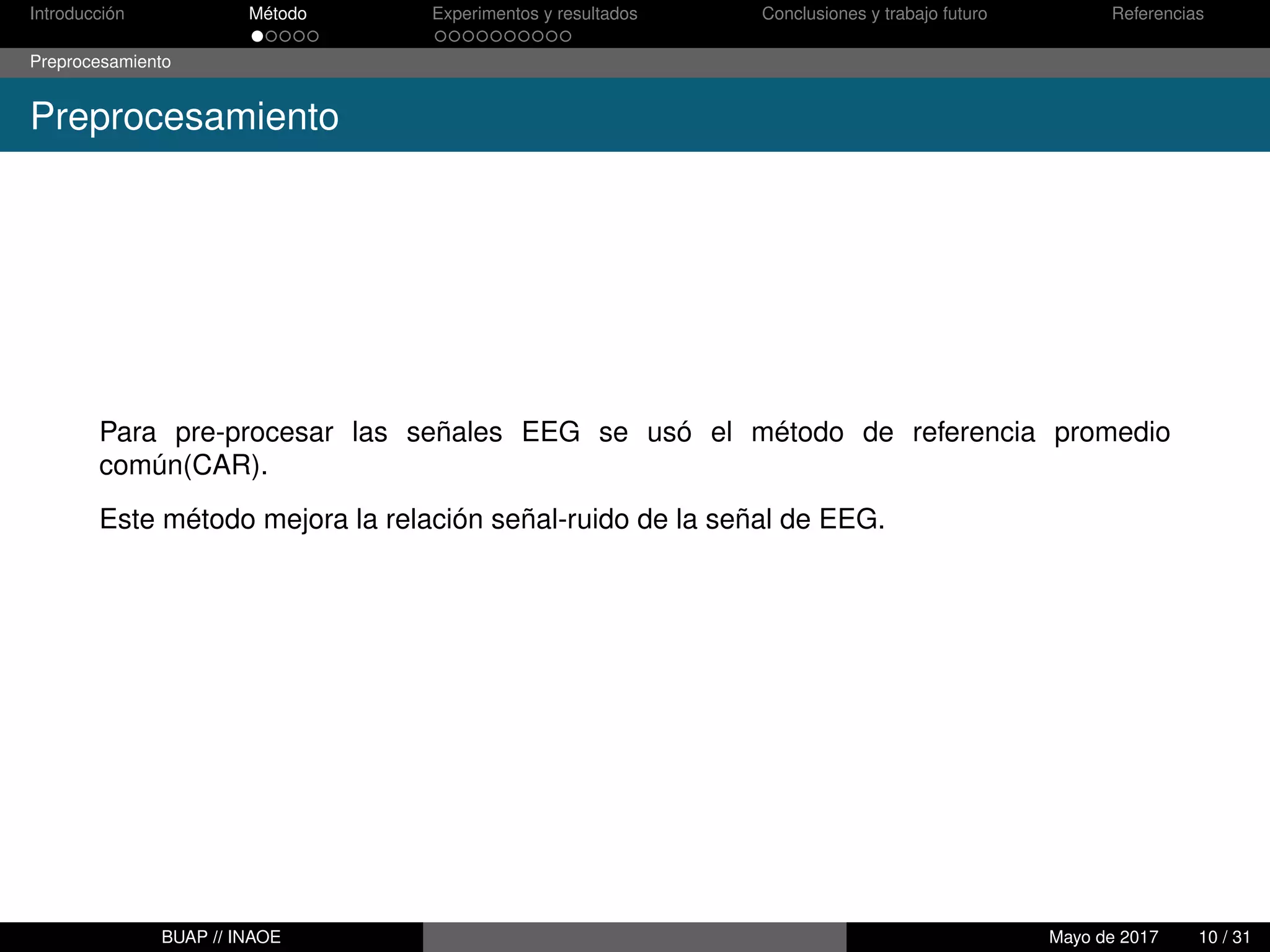 Introducción Método Experimentos y resultados Conclusiones y trabajo futuro Referencias
Preprocesamiento
Preprocesamiento
Para pre-procesar las señales EEG se usó el método de referencia promedio
común(CAR).
Este método mejora la relación señal-ruido de la señal de EEG.
BUAP // INAOE Mayo de 2017 10 / 31
 