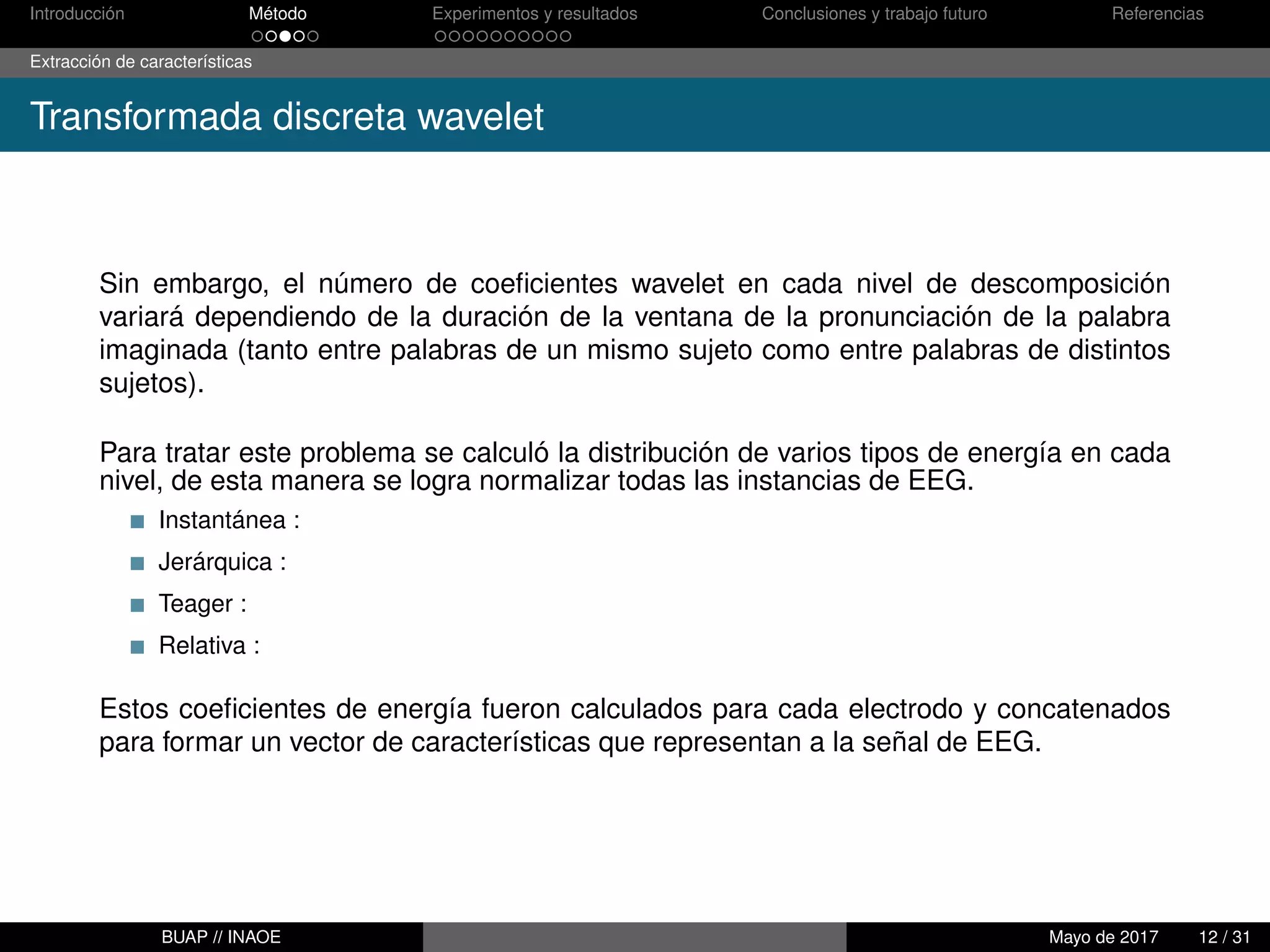 Introducción Método Experimentos y resultados Conclusiones y trabajo futuro Referencias
Extracción de características
Transformada discreta wavelet
Sin embargo, el número de coeﬁcientes wavelet en cada nivel de descomposición
variará dependiendo de la duración de la ventana de la pronunciación de la palabra
imaginada (tanto entre palabras de un mismo sujeto como entre palabras de distintos
sujetos).
Para tratar este problema se calculó la distribución de varios tipos de energía en cada
nivel, de esta manera se logra normalizar todas las instancias de EEG.
Instantánea :
Jerárquica :
Teager :
Relativa :
Estos coeﬁcientes de energía fueron calculados para cada electrodo y concatenados
para formar un vector de características que representan a la señal de EEG.
BUAP // INAOE Mayo de 2017 12 / 31
 
