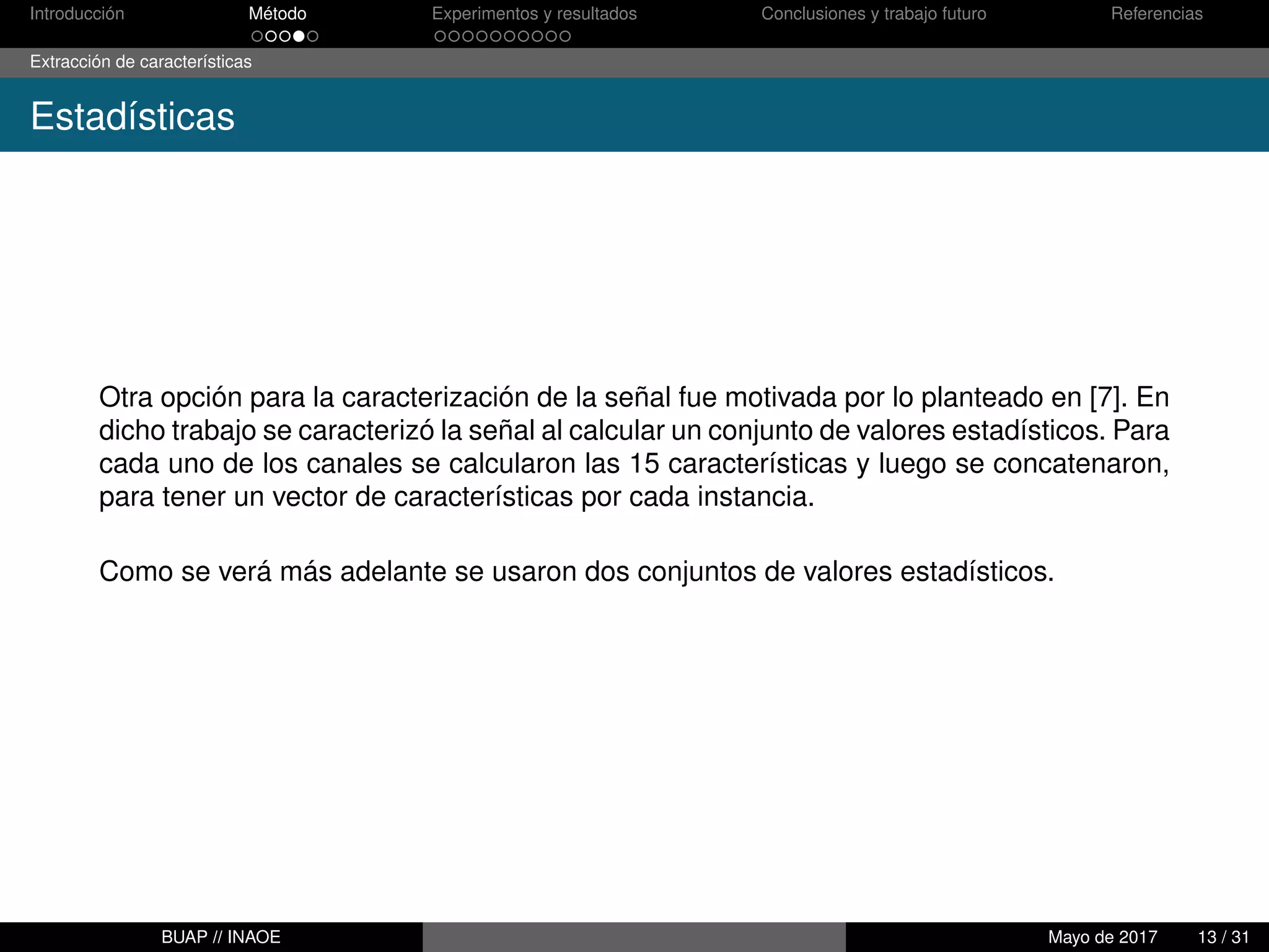 Introducción Método Experimentos y resultados Conclusiones y trabajo futuro Referencias
Extracción de características
Estadísticas
Otra opción para la caracterización de la señal fue motivada por lo planteado en [7]. En
dicho trabajo se caracterizó la señal al calcular un conjunto de valores estadísticos. Para
cada uno de los canales se calcularon las 15 características y luego se concatenaron,
para tener un vector de características por cada instancia.
Como se verá más adelante se usaron dos conjuntos de valores estadísticos.
BUAP // INAOE Mayo de 2017 13 / 31
 