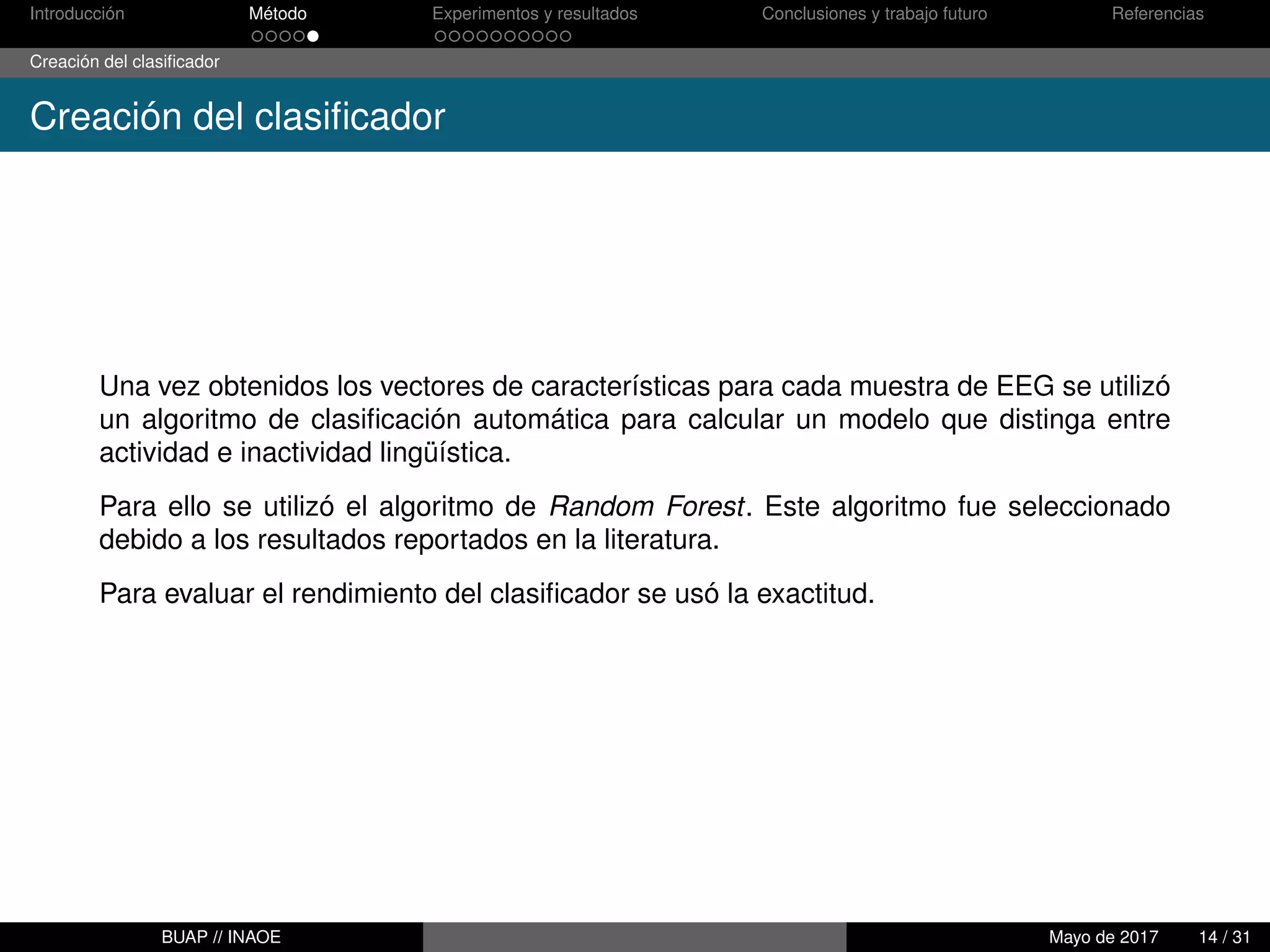 Introducción Método Experimentos y resultados Conclusiones y trabajo futuro Referencias
Creación del clasiﬁcador
Creación del clasiﬁcador
Una vez obtenidos los vectores de características para cada muestra de EEG se utilizó
un algoritmo de clasiﬁcación automática para calcular un modelo que distinga entre
actividad e inactividad lingüística.
Para ello se utilizó el algoritmo de Random Forest. Este algoritmo fue seleccionado
debido a los resultados reportados en la literatura.
Para evaluar el rendimiento del clasiﬁcador se usó la exactitud.
BUAP // INAOE Mayo de 2017 14 / 31
 