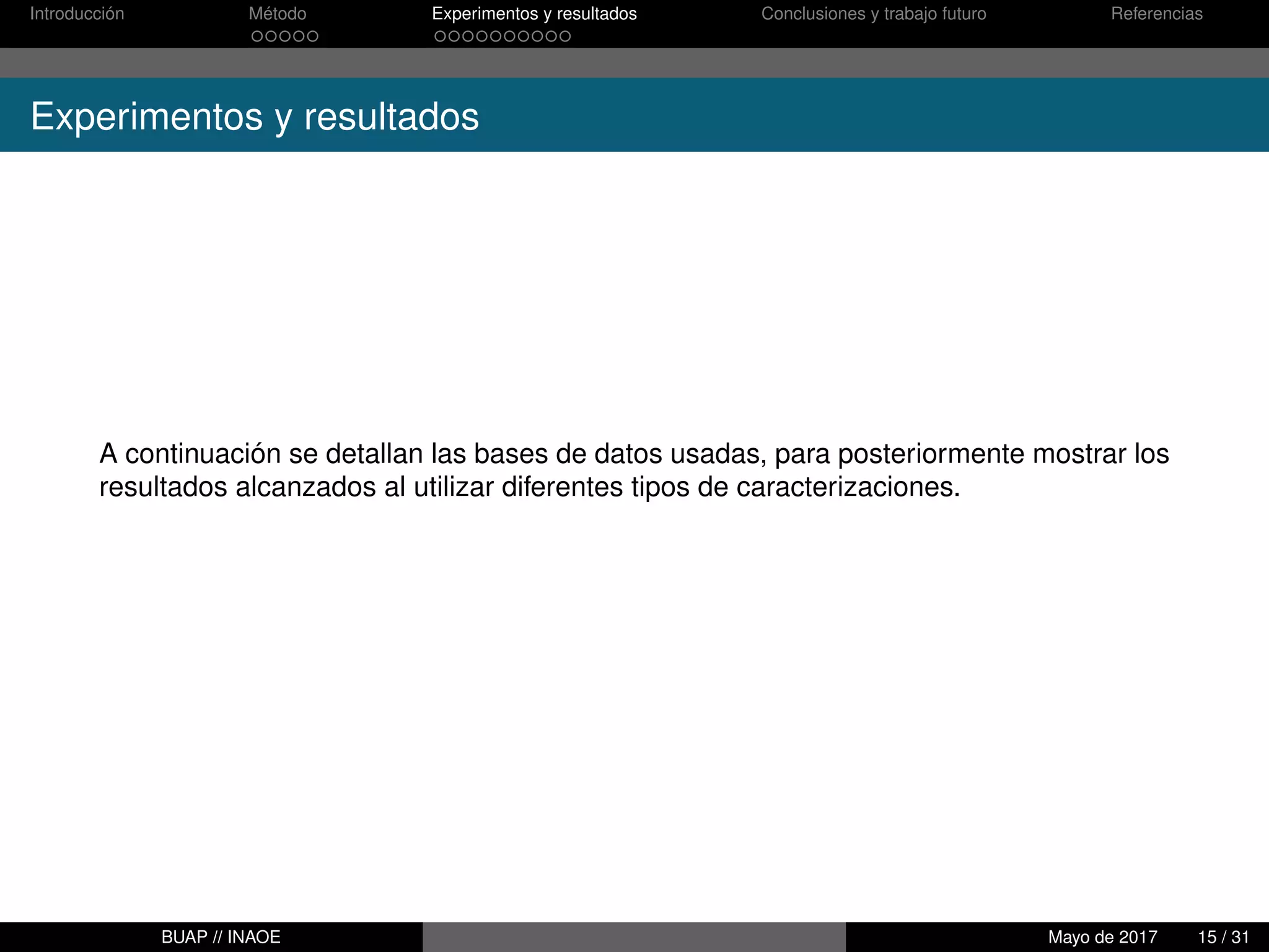 Introducción Método Experimentos y resultados Conclusiones y trabajo futuro Referencias
Experimentos y resultados
A continuación se detallan las bases de datos usadas, para posteriormente mostrar los
resultados alcanzados al utilizar diferentes tipos de caracterizaciones.
BUAP // INAOE Mayo de 2017 15 / 31
 