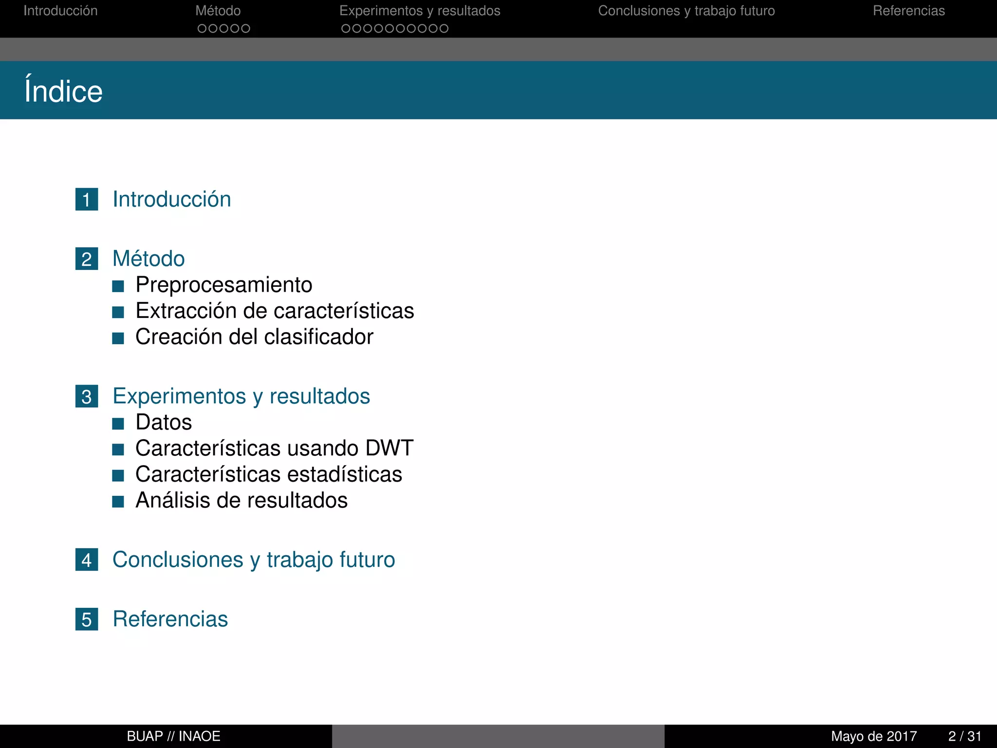 Introducción Método Experimentos y resultados Conclusiones y trabajo futuro Referencias
Índice
1 Introducción
2 Método
Preprocesamiento
Extracción de características
Creación del clasiﬁcador
3 Experimentos y resultados
Datos
Características usando DWT
Características estadísticas
Análisis de resultados
4 Conclusiones y trabajo futuro
5 Referencias
BUAP // INAOE Mayo de 2017 2 / 31
 