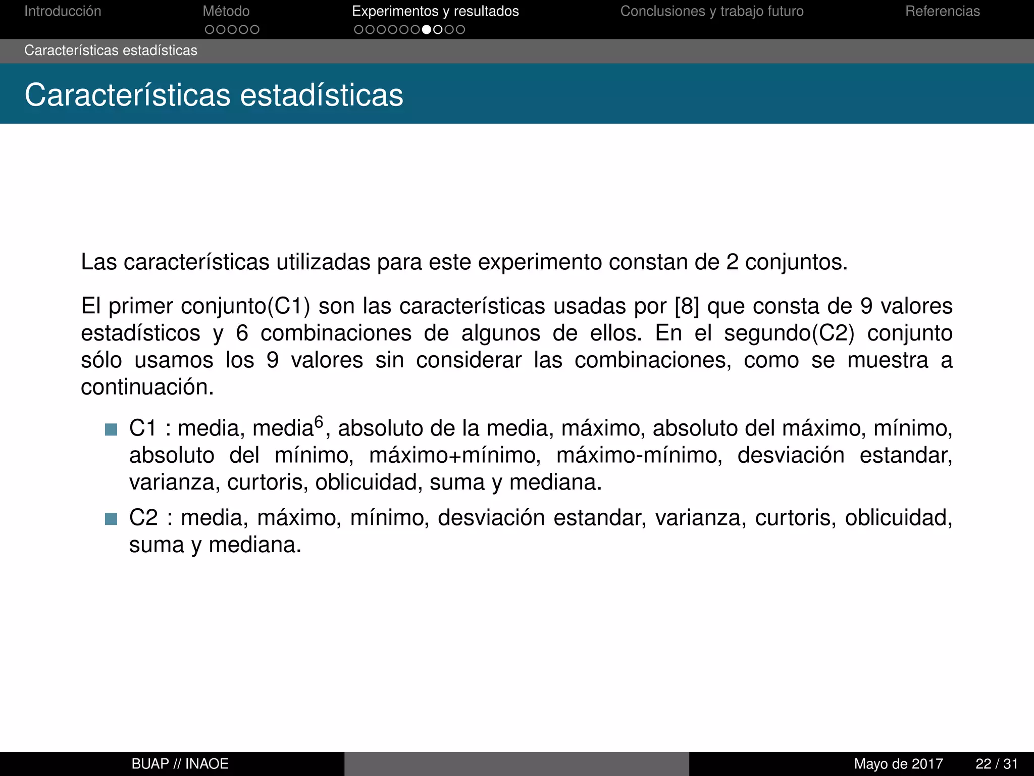 Introducción Método Experimentos y resultados Conclusiones y trabajo futuro Referencias
Características estadísticas
Características estadísticas
Las características utilizadas para este experimento constan de 2 conjuntos.
El primer conjunto(C1) son las características usadas por [8] que consta de 9 valores
estadísticos y 6 combinaciones de algunos de ellos. En el segundo(C2) conjunto
sólo usamos los 9 valores sin considerar las combinaciones, como se muestra a
continuación.
C1 : media, media6, absoluto de la media, máximo, absoluto del máximo, mínimo,
absoluto del mínimo, máximo+mínimo, máximo-mínimo, desviación estandar,
varianza, curtoris, oblicuidad, suma y mediana.
C2 : media, máximo, mínimo, desviación estandar, varianza, curtoris, oblicuidad,
suma y mediana.
BUAP // INAOE Mayo de 2017 22 / 31
 
