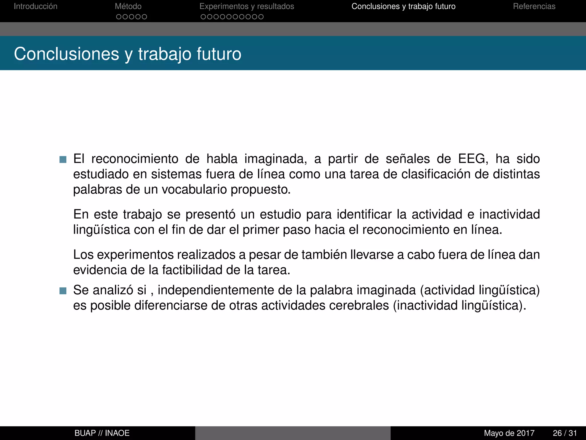 Introducción Método Experimentos y resultados Conclusiones y trabajo futuro Referencias
Conclusiones y trabajo futuro
El reconocimiento de habla imaginada, a partir de señales de EEG, ha sido
estudiado en sistemas fuera de línea como una tarea de clasiﬁcación de distintas
palabras de un vocabulario propuesto.
En este trabajo se presentó un estudio para identiﬁcar la actividad e inactividad
lingüística con el ﬁn de dar el primer paso hacia el reconocimiento en línea.
Los experimentos realizados a pesar de también llevarse a cabo fuera de línea dan
evidencia de la factibilidad de la tarea.
Se analizó si , independientemente de la palabra imaginada (actividad lingüística)
es posible diferenciarse de otras actividades cerebrales (inactividad lingüística).
BUAP // INAOE Mayo de 2017 26 / 31
 