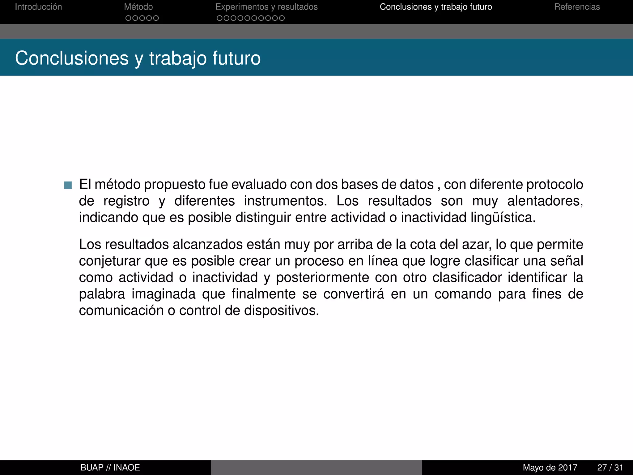 Introducción Método Experimentos y resultados Conclusiones y trabajo futuro Referencias
Conclusiones y trabajo futuro
El método propuesto fue evaluado con dos bases de datos , con diferente protocolo
de registro y diferentes instrumentos. Los resultados son muy alentadores,
indicando que es posible distinguir entre actividad o inactividad lingüística.
Los resultados alcanzados están muy por arriba de la cota del azar, lo que permite
conjeturar que es posible crear un proceso en línea que logre clasiﬁcar una señal
como actividad o inactividad y posteriormente con otro clasiﬁcador identiﬁcar la
palabra imaginada que ﬁnalmente se convertirá en un comando para ﬁnes de
comunicación o control de dispositivos.
BUAP // INAOE Mayo de 2017 27 / 31
 