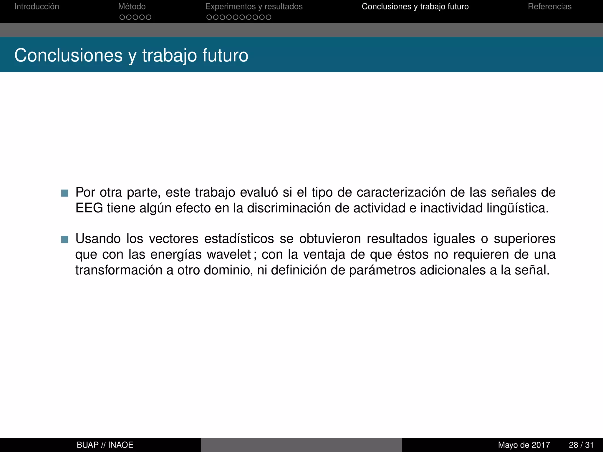 Introducción Método Experimentos y resultados Conclusiones y trabajo futuro Referencias
Conclusiones y trabajo futuro
Por otra parte, este trabajo evaluó si el tipo de caracterización de las señales de
EEG tiene algún efecto en la discriminación de actividad e inactividad lingüística.
Usando los vectores estadísticos se obtuvieron resultados iguales o superiores
que con las energías wavelet ; con la ventaja de que éstos no requieren de una
transformación a otro dominio, ni deﬁnición de parámetros adicionales a la señal.
BUAP // INAOE Mayo de 2017 28 / 31
 