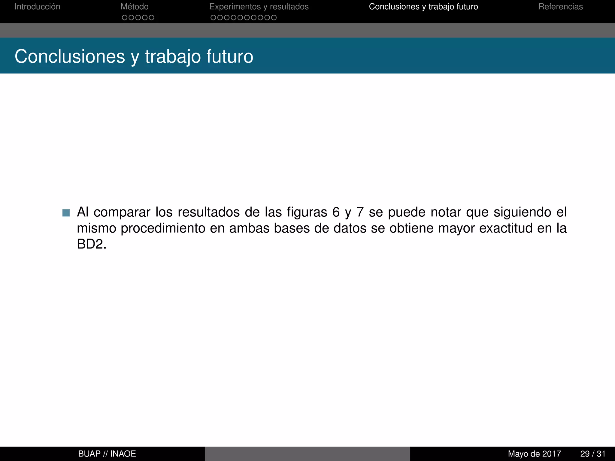 Introducción Método Experimentos y resultados Conclusiones y trabajo futuro Referencias
Conclusiones y trabajo futuro
Al comparar los resultados de las ﬁguras 6 y 7 se puede notar que siguiendo el
mismo procedimiento en ambas bases de datos se obtiene mayor exactitud en la
BD2.
BUAP // INAOE Mayo de 2017 29 / 31
 