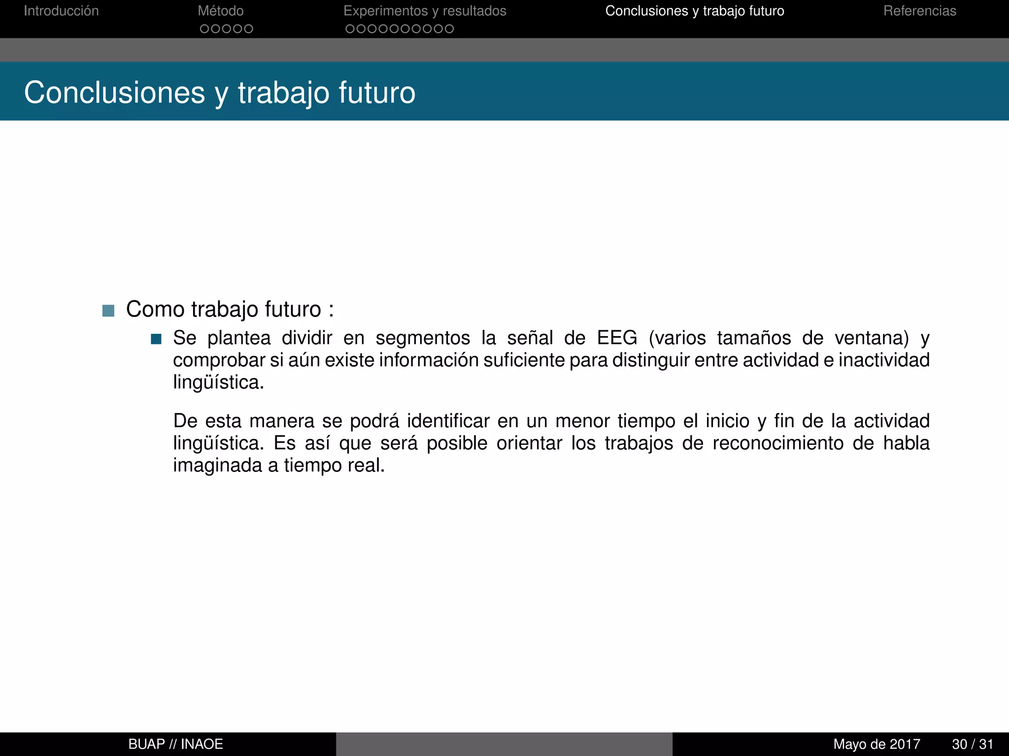Introducción Método Experimentos y resultados Conclusiones y trabajo futuro Referencias
Conclusiones y trabajo futuro
Como trabajo futuro :
Se plantea dividir en segmentos la señal de EEG (varios tamaños de ventana) y
comprobar si aún existe información suﬁciente para distinguir entre actividad e inactividad
lingüística.
De esta manera se podrá identiﬁcar en un menor tiempo el inicio y ﬁn de la actividad
lingüística. Es así que será posible orientar los trabajos de reconocimiento de habla
imaginada a tiempo real.
BUAP // INAOE Mayo de 2017 30 / 31
 