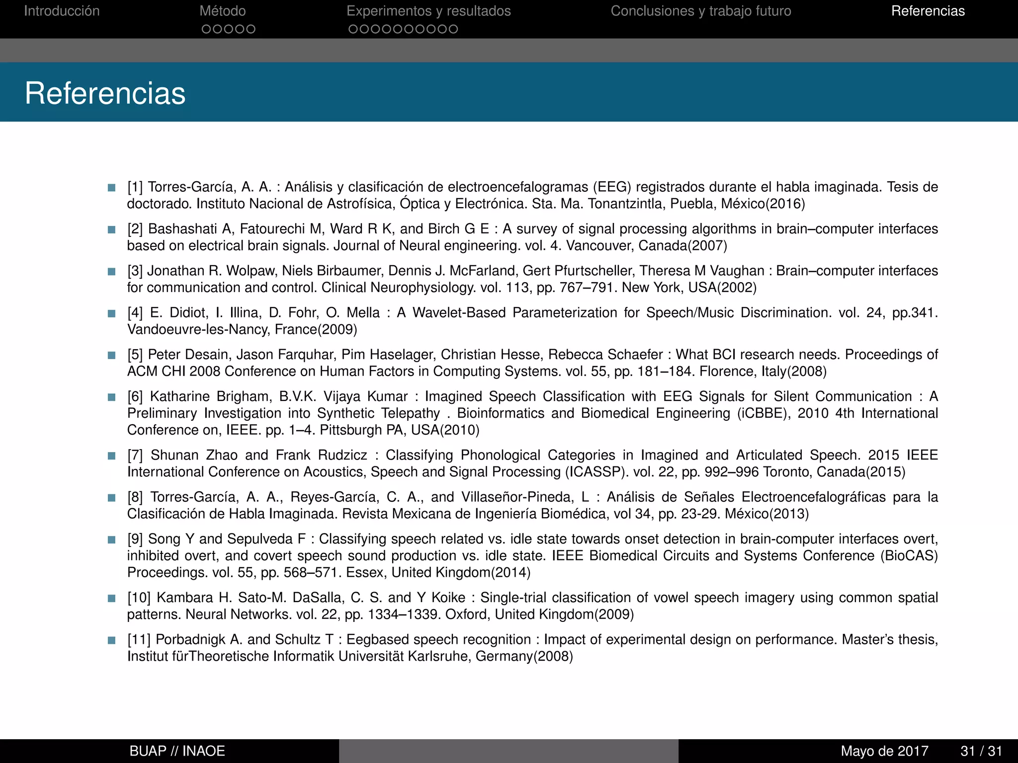 Introducción Método Experimentos y resultados Conclusiones y trabajo futuro Referencias
Referencias
[1] Torres-García, A. A. : Análisis y clasiﬁcación de electroencefalogramas (EEG) registrados durante el habla imaginada. Tesis de
doctorado. Instituto Nacional de Astrofísica, Óptica y Electrónica. Sta. Ma. Tonantzintla, Puebla, México(2016)
[2] Bashashati A, Fatourechi M, Ward R K, and Birch G E : A survey of signal processing algorithms in brain–computer interfaces
based on electrical brain signals. Journal of Neural engineering. vol. 4. Vancouver, Canada(2007)
[3] Jonathan R. Wolpaw, Niels Birbaumer, Dennis J. McFarland, Gert Pfurtscheller, Theresa M Vaughan : Brain–computer interfaces
for communication and control. Clinical Neurophysiology. vol. 113, pp. 767–791. New York, USA(2002)
[4] E. Didiot, I. Illina, D. Fohr, O. Mella : A Wavelet-Based Parameterization for Speech/Music Discrimination. vol. 24, pp.341.
Vandoeuvre-les-Nancy, France(2009)
[5] Peter Desain, Jason Farquhar, Pim Haselager, Christian Hesse, Rebecca Schaefer : What BCI research needs. Proceedings of
ACM CHI 2008 Conference on Human Factors in Computing Systems. vol. 55, pp. 181–184. Florence, Italy(2008)
[6] Katharine Brigham, B.V.K. Vijaya Kumar : Imagined Speech Classiﬁcation with EEG Signals for Silent Communication : A
Preliminary Investigation into Synthetic Telepathy . Bioinformatics and Biomedical Engineering (iCBBE), 2010 4th International
Conference on, IEEE. pp. 1–4. Pittsburgh PA, USA(2010)
[7] Shunan Zhao and Frank Rudzicz : Classifying Phonological Categories in Imagined and Articulated Speech. 2015 IEEE
International Conference on Acoustics, Speech and Signal Processing (ICASSP). vol. 22, pp. 992–996 Toronto, Canada(2015)
[8] Torres-García, A. A., Reyes-García, C. A., and Villaseñor-Pineda, L : Análisis de Señales Electroencefalográﬁcas para la
Clasiﬁcación de Habla Imaginada. Revista Mexicana de Ingeniería Biomédica, vol 34, pp. 23-29. México(2013)
[9] Song Y and Sepulveda F : Classifying speech related vs. idle state towards onset detection in brain-computer interfaces overt,
inhibited overt, and covert speech sound production vs. idle state. IEEE Biomedical Circuits and Systems Conference (BioCAS)
Proceedings. vol. 55, pp. 568–571. Essex, United Kingdom(2014)
[10] Kambara H. Sato-M. DaSalla, C. S. and Y Koike : Single-trial classiﬁcation of vowel speech imagery using common spatial
patterns. Neural Networks. vol. 22, pp. 1334–1339. Oxford, United Kingdom(2009)
[11] Porbadnigk A. and Schultz T : Eegbased speech recognition : Impact of experimental design on performance. Master’s thesis,
Institut fürTheoretische Informatik Universität Karlsruhe, Germany(2008)
BUAP // INAOE Mayo de 2017 31 / 31
 
