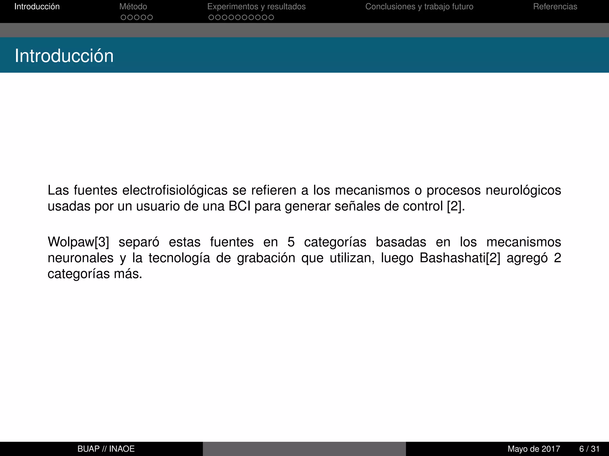 Introducción Método Experimentos y resultados Conclusiones y trabajo futuro Referencias
Introducción
Las fuentes electroﬁsiológicas se reﬁeren a los mecanismos o procesos neurológicos
usadas por un usuario de una BCI para generar señales de control [2].
Wolpaw[3] separó estas fuentes en 5 categorías basadas en los mecanismos
neuronales y la tecnología de grabación que utilizan, luego Bashashati[2] agregó 2
categorías más.
BUAP // INAOE Mayo de 2017 6 / 31
 