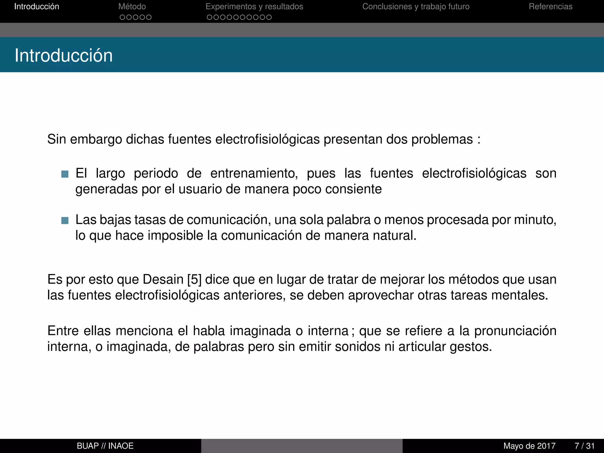 Introducción Método Experimentos y resultados Conclusiones y trabajo futuro Referencias
Introducción
Sin embargo dichas fuentes electroﬁsiológicas presentan dos problemas :
El largo periodo de entrenamiento, pues las fuentes electroﬁsiológicas son
generadas por el usuario de manera poco consiente
Las bajas tasas de comunicación, una sola palabra o menos procesada por minuto,
lo que hace imposible la comunicación de manera natural.
Es por esto que Desain [5] dice que en lugar de tratar de mejorar los métodos que usan
las fuentes electroﬁsiológicas anteriores, se deben aprovechar otras tareas mentales.
Entre ellas menciona el habla imaginada o interna ; que se reﬁere a la pronunciación
interna, o imaginada, de palabras pero sin emitir sonidos ni articular gestos.
BUAP // INAOE Mayo de 2017 7 / 31
 