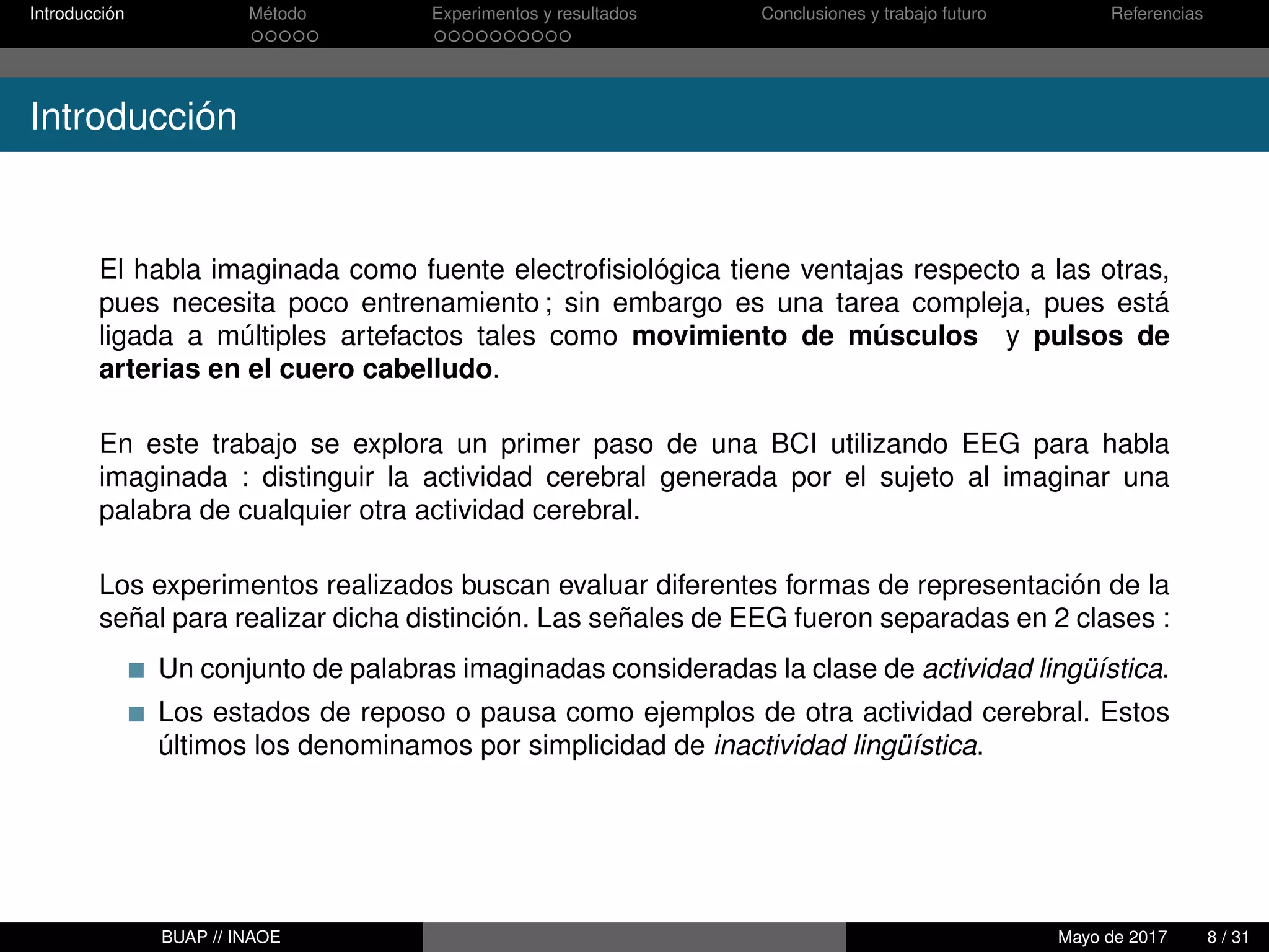 Introducción Método Experimentos y resultados Conclusiones y trabajo futuro Referencias
Introducción
El habla imaginada como fuente electroﬁsiológica tiene ventajas respecto a las otras,
pues necesita poco entrenamiento ; sin embargo es una tarea compleja, pues está
ligada a múltiples artefactos tales como movimiento de músculos y pulsos de
arterias en el cuero cabelludo.
En este trabajo se explora un primer paso de una BCI utilizando EEG para habla
imaginada : distinguir la actividad cerebral generada por el sujeto al imaginar una
palabra de cualquier otra actividad cerebral.
Los experimentos realizados buscan evaluar diferentes formas de representación de la
señal para realizar dicha distinción. Las señales de EEG fueron separadas en 2 clases :
Un conjunto de palabras imaginadas consideradas la clase de actividad lingüística.
Los estados de reposo o pausa como ejemplos de otra actividad cerebral. Estos
últimos los denominamos por simplicidad de inactividad lingüística.
BUAP // INAOE Mayo de 2017 8 / 31
 