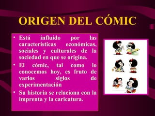 ORIGEN DEL CÓMIC Está influido por las características económicas, sociales y culturales de la sociedad en que se origina. El cómic, tal como lo conocemos hoy, es fruto de varios siglos de experimentación  Su historia se relaciona con la imprenta y la caricatura. 