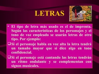 LETRAS El tipo de letra más usado es el de imprenta. Según las características de los personajes y el tono de voz empleado se usarán letras de otro tipo. Por ejemplo: Si el personaje habla en voz alta la letra tendrá un tamaño mayor que si dice algo en tono confidencial.  Si el personaje está cantando las letras tendrán un ritmo ondulante y se complementan con signos musicales. 