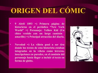 ORIGEN DEL CÓMIC 9 Abril 1893 =) Primera página de historietas en el periódico “ New York World” =) Personaje:  Yellow Kid (Un chico vestido con un largo camisón  amarillo) =) Principal atracción del diario. Novedad =) La viñeta pasó a ser tira donde los textos de esta historieta estaban integrados en la viñeta como letreros, inscripciones en paredes, en el camisón del personaje hasta llegar a incluir el texto en forma de globo. 