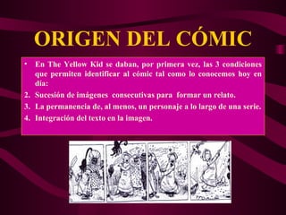 ORIGEN DEL CÓMIC En The Yellow Kid se daban, por primera vez, las 3 condiciones que permiten identificar al cómic tal como lo conocemos hoy en día: Sucesión de imágenes  consecutivas para  formar un relato. La permanencia de, al menos, un personaje a lo largo de una serie. Integración del texto en la imagen. 