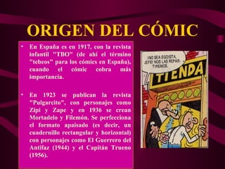 ORIGEN DEL CÓMIC En España es en 1917, con la revista infantil "TBO" (de ahí el término "tebeos" para los cómics en España), cuando el cómic cobra más importancia. En 1923 se publican la revista "Pulgarcito", con personajes como Zipi y Zape y en 1936 se crean Mortadelo y Filemón. Se perfecciona el formato apaisado (es decir, un cuadernillo rectangular y horizontal) con personajes como El Guerrero del Antifaz (1944) y el Capitán Trueno (1956). 