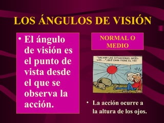LOS ÁNGULOS DE VISIÓN
NORMAL O
MEDIO
• La acción ocurre a
la altura de los ojos.
• El ángulo
de visión es
el punto de
vista desde
el que se
observa la
acción.
 