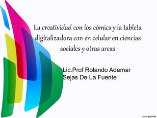 La creatividad con los cómics y la tableta
digitalizadora con en celular en ciencias
sociales y otras areas
Lic.Prof Rolando Ademar
Sejas De La Fuente
 