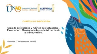 Guía de actividades y rúbrica de evaluación –
Escenario 1. Narrando la historia del currículo
y la innovación.
Plantear una propuesta de solución integral .
CURRÍCULO E INNOVACIÓN
Colombia 17 de Septiembre de 2023
 