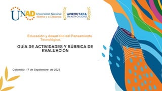 GUÍA DE ACTIVIDADES Y RÚBRICA DE
EVALUACIÓN
Plantear una propuesta de solución integral .
Educación y desarrollo del Pensamiento
Tecnológico.
Colombia 17 de Septiembre de 2023
 
