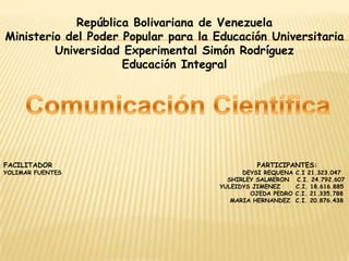 República Bolivariana de Venezuela Ministerio del Poder Popular para la Educación Universitaria  Universidad Experimental Simón Rodríguez  Educación Integral  Comunicación Científica  FACILITADOR                                                                     PARTICIPANTES:  YOLIMAR FUENTES                                                                       DEYSI REQUENA C.I 21.323.047                                                                                         SHIRLEY SALMERON   C.I. 24.792.607                                                                                      YULEIDYS JIMENEZ      C.I. 18.616.885                                                                                                  OJEDA PEDRO C.I. 21.335.788                                                                                          MARIA HERNANDEZ  C.I. 20.876.438 