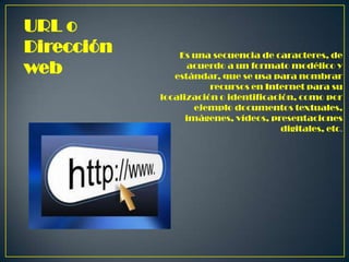 URL o
Dirección
web

Es una secuencia de caracteres, de
acuerdo a un formato modélico y
estándar, que se usa para nombrar
recursos en Internet para su
localización o identificación, como por
ejemplo documentos textuales,
imágenes, vídeos, presentaciones
digitales, etc.

 