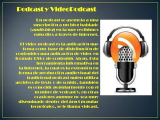 Podcast y VideoPodcast
Un podcast se asemeja a una
suscripción a un blog hablado
(audioblog) en la que recibimos
episodios a través de Internet.
El video podcast es la aplicación que
toma como base de distribución de
contenidos una aplicación de video en
formato RSS o de contenido Atom. Esta
herramienta informativa en
la Internet, la cual es la extensión en
forma de producción audiovisual del
tradicional podcast quien utiliza
archivos de texto o de sonido, también
es conocido popularmente con el
nombre de vodcast y, en otras
ocasiones aunque no sea muy
diseminado dentro del árgot popular
tecnológico, se le llama vidcast.

 