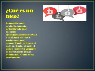 ¿Qué es un
blog?
Es un sitio web
periódicamente
actualizado que
recopila
cronológicamente textos
o artículos de uno o
varios autores,
apareciendo primero el
más reciente, donde el
autor conserva siempre
la libertad de dejar
publicado lo que crea
pertinente.

 