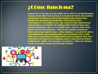 ¿Cómo funciona?
Una de las cosas que son increíbles de los blog es su simplicidad.
Piensa en un sitio Web normal. Normalmente tiene una página
principal con enlaces a otras sub-páginas que tienen más
detalles de un tema en particular. Esta misma Web,
ordenadores y portatiles.com, que estás leyendo funciona de
esta manera, con cientos de páginas informativas bajo una
página principal y que se va ramificando. Muchos sitios Web
funcionan de esta manera – tienen una página principal o
index, de la que partes cinco o diez páginas, y a partir de ahí se
van añadiendo otras páginas que van formando todo el sitio
Web. Esto es un método tradicional de hacer páginas Web. Si el
sitio tiene solo unas pocas páginas, parece más bien un folleto
publicitario online. Si es grande con cientos y miles de páginas,
se parecerá más a una enciclopedia virtual.

 
